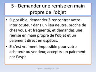 5 - Demander une remise en main
propre de l'objet
• Si possible, demandez à rencontrer votre
interlocuteur dans un lieu neutre, proche de
chez vous, et fréquenté, et demandez une
remise en main propre de l'objet et un
paiement direct en espèces.
• Si c'est vraiment impossible pour votre
acheteur ou vendeur, acceptez un paiement
par Paypal.
L'@telier - Médiathèque de Lorient
 