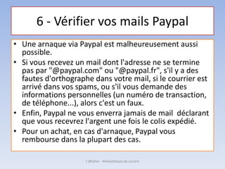 6 - Vérifier vos mails Paypal
• Une arnaque via Paypal est malheureusement aussi
possible.
• Si vous recevez un mail dont l'adresse ne se termine
pas par "@paypal.com" ou "@paypal.fr", s'il y a des
fautes d'orthographe dans votre mail, si le courrier est
arrivé dans vos spams, ou s'il vous demande des
informations personnelles (un numéro de transaction,
de téléphone...), alors c'est un faux.
• Enfin, Paypal ne vous enverra jamais de mail déclarant
que vous recevrez l'argent une fois le colis expédié.
• Pour un achat, en cas d'arnaque, Paypal vous
rembourse dans la plupart des cas.
L'@telier - Médiathèque de Lorient
 