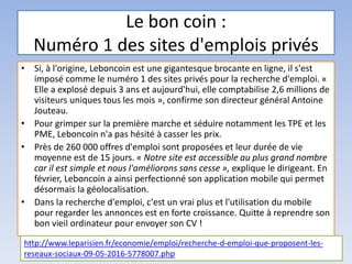 Le bon coin :
Numéro 1 des sites d'emplois privés
• Si, à l'origine, Leboncoin est une gigantesque brocante en ligne, il s'est
imposé comme le numéro 1 des sites privés pour la recherche d'emploi. «
Elle a explosé depuis 3 ans et aujourd'hui, elle comptabilise 2,6 millions de
visiteurs uniques tous les mois », confirme son directeur général Antoine
Jouteau.
• Pour grimper sur la première marche et séduire notamment les TPE et les
PME, Leboncoin n'a pas hésité à casser les prix.
• Près de 260 000 offres d'emploi sont proposées et leur durée de vie
moyenne est de 15 jours. « Notre site est accessible au plus grand nombre
car il est simple et nous l'améliorons sans cesse », explique le dirigeant. En
février, Leboncoin a ainsi perfectionné son application mobile qui permet
désormais la géolocalisation.
• Dans la recherche d'emploi, c'est un vrai plus et l'utilisation du mobile
pour regarder les annonces est en forte croissance. Quitte à reprendre son
bon vieil ordinateur pour envoyer son CV !
http://www.leparisien.fr/economie/emploi/recherche-d-emploi-que-proposent-les-
reseaux-sociaux-09-05-2016-5778007.php
 