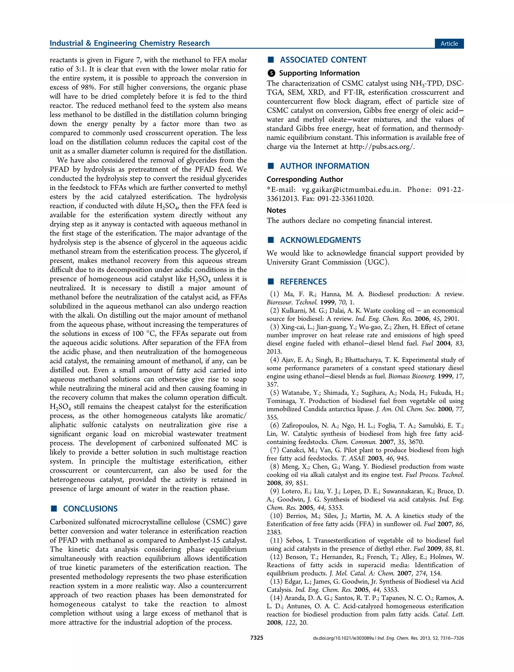 reactants is given in Figure 7, with the methanol to FFA molar
ratio of 3:1. It is clear that even with the lower molar ratio for
the entire system, it is possible to approach the conversion in
excess of 98%. For still higher conversions, the organic phase
will have to be dried completely before it is fed to the third
reactor. The reduced methanol feed to the system also means
less methanol to be distilled in the distillation column bringing
down the energy penalty by a factor more than two as
compared to commonly used crosscurrent operation. The less
load on the distillation column reduces the capital cost of the
unit as a smaller diameter column is required for the distillation.
We have also considered the removal of glycerides from the
PFAD by hydrolysis as pretreatment of the PFAD feed. We
conducted the hydrolysis step to convert the residual glycerides
in the feedstock to FFAs which are further converted to methyl
esters by the acid catalyzed esteriﬁcation. The hydrolysis
reaction, if conducted with dilute H2SO4, then the FFA feed is
available for the esteriﬁcation system directly without any
drying step as it anyway is contacted with aqueous methanol in
the ﬁrst stage of the esteriﬁcation. The major advantage of the
hydrolysis step is the absence of glycerol in the aqueous acidic
methanol stream from the esteriﬁcation process. The glycerol, if
present, makes methanol recovery from this aqueous stream
diﬃcult due to its decomposition under acidic conditions in the
presence of homogeneous acid catalyst like H2SO4 unless it is
neutralized. It is necessary to distill a major amount of
methanol before the neutralization of the catalyst acid, as FFAs
solubilized in the aqueous methanol can also undergo reaction
with the alkali. On distilling out the major amount of methanol
from the aqueous phase, without increasing the temperatures of
the solutions in excess of 100 °C, the FFAs separate out from
the aqueous acidic solutions. After separation of the FFA from
the acidic phase, and then neutralization of the homogeneous
acid catalyst, the remaining amount of methanol, if any, can be
distilled out. Even a small amount of fatty acid carried into
aqueous methanol solutions can otherwise give rise to soap
while neutralizing the mineral acid and then causing foaming in
the recovery column that makes the column operation diﬃcult.
H2SO4 still remains the cheapest catalyst for the esteriﬁcation
process, as the other homogeneous catalysts like aromatic/
aliphatic sulfonic catalysts on neutralization give rise a
signiﬁcant organic load on microbial wastewater treatment
process. The development of carbonized sulfonated MC is
likely to provide a better solution in such multistage reaction
system. In principle the multistage esteriﬁcation, either
crosscurrent or countercurrent, can also be used for the
heterogeneous catalyst, provided the activity is retained in
presence of large amount of water in the reaction phase.
■ CONCLUSIONS
Carbonized sulfonated microcrystalline cellulose (CSMC) gave
better conversion and water tolerance in esteriﬁcation reaction
of PFAD with methanol as compared to Amberlyst-15 catalyst.
The kinetic data analysis considering phase equilibrium
simultaneously with reaction equilibrium allows identiﬁcation
of true kinetic parameters of the esteriﬁcation reaction. The
presented methodology represents the two phase esteriﬁcation
reaction system in a more realistic way. Also a countercurrent
approach of two reaction phases has been demonstrated for
homogeneous catalyst to take the reaction to almost
completion without using a large excess of methanol that is
more attractive for the industrial adoption of the process.
■ ASSOCIATED CONTENT
*S Supporting Information
The characterization of CSMC catalyst using NH3-TPD, DSC-
TGA, SEM, XRD, and FT-IR, esteriﬁcation crosscurrent and
countercurrent ﬂow block diagram, eﬀect of particle size of
CSMC catalyst on conversion, Gibbs free energy of oleic acid−
water and methyl oleate−water mixtures, and the values of
standard Gibbs free energy, heat of formation, and thermody-
namic equilibrium constant. This information is available free of
charge via the Internet at http://pubs.acs.org/.
■ AUTHOR INFORMATION
Corresponding Author
*E-mail: vg.gaikar@ictmumbai.edu.in. Phone: 091-22-
33612013. Fax: 091-22-33611020.
Notes
The authors declare no competing ﬁnancial interest.
■ ACKNOWLEDGMENTS
We would like to acknowledge ﬁnancial support provided by
University Grant Commission (UGC).
■ REFERENCES
(1) Ma, F. R.; Hanna, M. A. Biodiesel production: A review.
Bioresour. Technol. 1999, 70, 1.
(2) Kulkarni, M. G.; Dalai, A. K. Waste cooking oil − an economical
source for biodiesel: A review. Ind. Eng. Chem. Res. 2006, 45, 2901.
(3) Xing-cai, L.; Jian-guang, Y.; Wu-gao, Z.; Zhen, H. Effect of cetane
number improver on heat release rate and emissions of high speed
diesel engine fueled with ethanol−diesel blend fuel. Fuel 2004, 83,
2013.
(4) Ajav, E. A.; Singh, B.; Bhattacharya, T. K. Experimental study of
some performance parameters of a constant speed stationary diesel
engine using ethanol−diesel blends as fuel. Biomass Bioenerg. 1999, 17,
357.
(5) Watanabe, Y.; Shimada, Y.; Sugihara, A.; Noda, H.; Fukuda, H.;
Tominaga, Y. Production of biodiesel fuel from vegetable oil using
immobilized Candida antarctica lipase. J. Am. Oil. Chem. Soc. 2000, 77,
355.
(6) Zafiropoulos, N. A.; Ngo, H. L.; Foglia, T. A.; Samulski, E. T.;
Lin, W. Catalytic synthesis of biodiesel from high free fatty acid-
containing feedstocks. Chem. Commun. 2007, 35, 3670.
(7) Canakci, M.; Van, G. Pilot plant to produce biodiesel from high
free fatty acid feedstocks. T. ASAE 2003, 46, 945.
(8) Meng, X.; Chen, G.; Wang, Y. Biodiesel production from waste
cooking oil via alkali catalyst and its engine test. Fuel Process. Technol.
2008, 89, 851.
(9) Lotero, E.; Liu, Y. J.; Lopez, D. E.; Suwannakaran, K.; Bruce, D.
A.; Goodwin, J. G. Synthesis of biodiesel via acid catalysis. Ind. Eng.
Chem. Res. 2005, 44, 5353.
(10) Berrios, M.; Siles, J.; Martin, M. A. A kinetics study of the
Esterification of free fatty acids (FFA) in sunflower oil. Fuel 2007, 86,
2383.
(11) Sebos, I. Transesterification of vegetable oil to biodiesel fuel
using acid catalysts in the presence of diethyl ether. Fuel 2009, 88, 81.
(12) Benson, T.; Hernandez, R.; French, T.; Alley, E.; Holmes, W.
Reactions of fatty acids in superacid media: Identification of
equilibrium products. J. Mol. Catal. A: Chem. 2007, 274, 154.
(13) Edgar, L.; James, G. Goodwin, Jr. Synthesis of Biodiesel via Acid
Catalysis. Ind. Eng. Chem. Res. 2005, 44, 5353.
(14) Aranda, D. A. G.; Santos, R. T. P.; Tapanes, N. C. O.; Ramos, A.
L. D.; Antunes, O. A. C. Acid-catalyzed homogeneous esterification
reaction for biodiesel production from palm fatty acids. Catal. Lett.
2008, 122, 20.
Industrial & Engineering Chemistry Research Article
dx.doi.org/10.1021/ie303089u | Ind. Eng. Chem. Res. 2013, 52, 7316−73267325
 