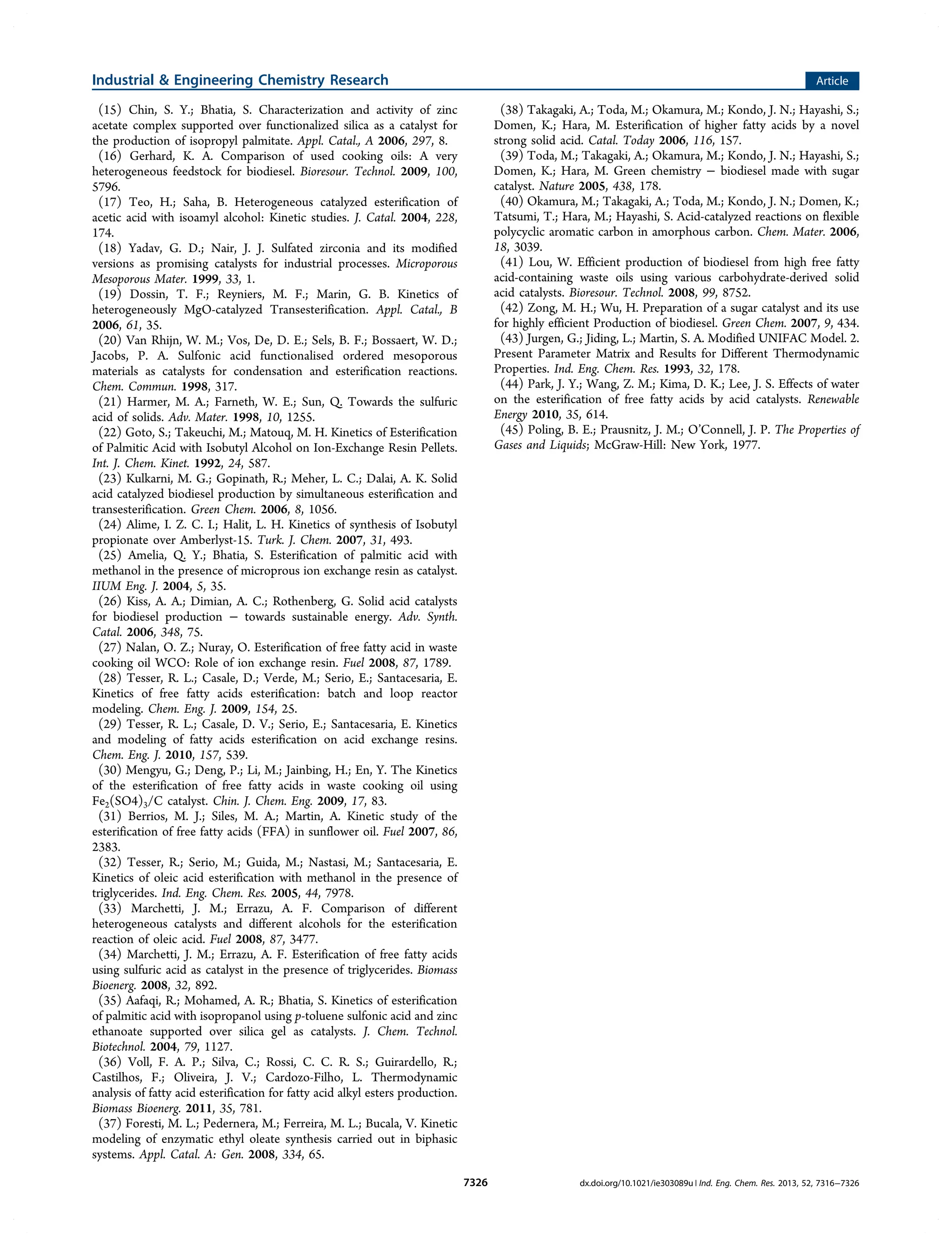 (15) Chin, S. Y.; Bhatia, S. Characterization and activity of zinc
acetate complex supported over functionalized silica as a catalyst for
the production of isopropyl palmitate. Appl. Catal., A 2006, 297, 8.
(16) Gerhard, K. A. Comparison of used cooking oils: A very
heterogeneous feedstock for biodiesel. Bioresour. Technol. 2009, 100,
5796.
(17) Teo, H.; Saha, B. Heterogeneous catalyzed esterification of
acetic acid with isoamyl alcohol: Kinetic studies. J. Catal. 2004, 228,
174.
(18) Yadav, G. D.; Nair, J. J. Sulfated zirconia and its modified
versions as promising catalysts for industrial processes. Microporous
Mesoporous Mater. 1999, 33, 1.
(19) Dossin, T. F.; Reyniers, M. F.; Marin, G. B. Kinetics of
heterogeneously MgO-catalyzed Transesterification. Appl. Catal., B
2006, 61, 35.
(20) Van Rhijn, W. M.; Vos, De, D. E.; Sels, B. F.; Bossaert, W. D.;
Jacobs, P. A. Sulfonic acid functionalised ordered mesoporous
materials as catalysts for condensation and esterification reactions.
Chem. Commun. 1998, 317.
(21) Harmer, M. A.; Farneth, W. E.; Sun, Q. Towards the sulfuric
acid of solids. Adv. Mater. 1998, 10, 1255.
(22) Goto, S.; Takeuchi, M.; Matouq, M. H. Kinetics of Esterification
of Palmitic Acid with Isobutyl Alcohol on Ion-Exchange Resin Pellets.
Int. J. Chem. Kinet. 1992, 24, 587.
(23) Kulkarni, M. G.; Gopinath, R.; Meher, L. C.; Dalai, A. K. Solid
acid catalyzed biodiesel production by simultaneous esterification and
transesterification. Green Chem. 2006, 8, 1056.
(24) Alime, I. Z. C. I.; Halit, L. H. Kinetics of synthesis of Isobutyl
propionate over Amberlyst-15. Turk. J. Chem. 2007, 31, 493.
(25) Amelia, Q. Y.; Bhatia, S. Esterification of palmitic acid with
methanol in the presence of microprous ion exchange resin as catalyst.
IIUM Eng. J. 2004, 5, 35.
(26) Kiss, A. A.; Dimian, A. C.; Rothenberg, G. Solid acid catalysts
for biodiesel production − towards sustainable energy. Adv. Synth.
Catal. 2006, 348, 75.
(27) Nalan, O. Z.; Nuray, O. Esterification of free fatty acid in waste
cooking oil WCO: Role of ion exchange resin. Fuel 2008, 87, 1789.
(28) Tesser, R. L.; Casale, D.; Verde, M.; Serio, E.; Santacesaria, E.
Kinetics of free fatty acids esterification: batch and loop reactor
modeling. Chem. Eng. J. 2009, 154, 25.
(29) Tesser, R. L.; Casale, D. V.; Serio, E.; Santacesaria, E. Kinetics
and modeling of fatty acids esterification on acid exchange resins.
Chem. Eng. J. 2010, 157, 539.
(30) Mengyu, G.; Deng, P.; Li, M.; Jainbing, H.; En, Y. The Kinetics
of the esterification of free fatty acids in waste cooking oil using
Fe2(SO4)3/C catalyst. Chin. J. Chem. Eng. 2009, 17, 83.
(31) Berrios, M. J.; Siles, M. A.; Martin, A. Kinetic study of the
esterification of free fatty acids (FFA) in sunflower oil. Fuel 2007, 86,
2383.
(32) Tesser, R.; Serio, M.; Guida, M.; Nastasi, M.; Santacesaria, E.
Kinetics of oleic acid esterification with methanol in the presence of
triglycerides. Ind. Eng. Chem. Res. 2005, 44, 7978.
(33) Marchetti, J. M.; Errazu, A. F. Comparison of different
heterogeneous catalysts and different alcohols for the esterification
reaction of oleic acid. Fuel 2008, 87, 3477.
(34) Marchetti, J. M.; Errazu, A. F. Esterification of free fatty acids
using sulfuric acid as catalyst in the presence of triglycerides. Biomass
Bioenerg. 2008, 32, 892.
(35) Aafaqi, R.; Mohamed, A. R.; Bhatia, S. Kinetics of esterification
of palmitic acid with isopropanol using p-toluene sulfonic acid and zinc
ethanoate supported over silica gel as catalysts. J. Chem. Technol.
Biotechnol. 2004, 79, 1127.
(36) Voll, F. A. P.; Silva, C.; Rossi, C. C. R. S.; Guirardello, R.;
Castilhos, F.; Oliveira, J. V.; Cardozo-Filho, L. Thermodynamic
analysis of fatty acid esterification for fatty acid alkyl esters production.
Biomass Bioenerg. 2011, 35, 781.
(37) Foresti, M. L.; Pedernera, M.; Ferreira, M. L.; Bucala, V. Kinetic
modeling of enzymatic ethyl oleate synthesis carried out in biphasic
systems. Appl. Catal. A: Gen. 2008, 334, 65.
(38) Takagaki, A.; Toda, M.; Okamura, M.; Kondo, J. N.; Hayashi, S.;
Domen, K.; Hara, M. Esterification of higher fatty acids by a novel
strong solid acid. Catal. Today 2006, 116, 157.
(39) Toda, M.; Takagaki, A.; Okamura, M.; Kondo, J. N.; Hayashi, S.;
Domen, K.; Hara, M. Green chemistry − biodiesel made with sugar
catalyst. Nature 2005, 438, 178.
(40) Okamura, M.; Takagaki, A.; Toda, M.; Kondo, J. N.; Domen, K.;
Tatsumi, T.; Hara, M.; Hayashi, S. Acid-catalyzed reactions on flexible
polycyclic aromatic carbon in amorphous carbon. Chem. Mater. 2006,
18, 3039.
(41) Lou, W. Efficient production of biodiesel from high free fatty
acid-containing waste oils using various carbohydrate-derived solid
acid catalysts. Bioresour. Technol. 2008, 99, 8752.
(42) Zong, M. H.; Wu, H. Preparation of a sugar catalyst and its use
for highly efficient Production of biodiesel. Green Chem. 2007, 9, 434.
(43) Jurgen, G.; Jiding, L.; Martin, S. A. Modified UNIFAC Model. 2.
Present Parameter Matrix and Results for Different Thermodynamic
Properties. Ind. Eng. Chem. Res. 1993, 32, 178.
(44) Park, J. Y.; Wang, Z. M.; Kima, D. K.; Lee, J. S. Effects of water
on the esterification of free fatty acids by acid catalysts. Renewable
Energy 2010, 35, 614.
(45) Poling, B. E.; Prausnitz, J. M.; O’Connell, J. P. The Properties of
Gases and Liquids; McGraw-Hill: New York, 1977.
Industrial & Engineering Chemistry Research Article
dx.doi.org/10.1021/ie303089u | Ind. Eng. Chem. Res. 2013, 52, 7316−73267326
 