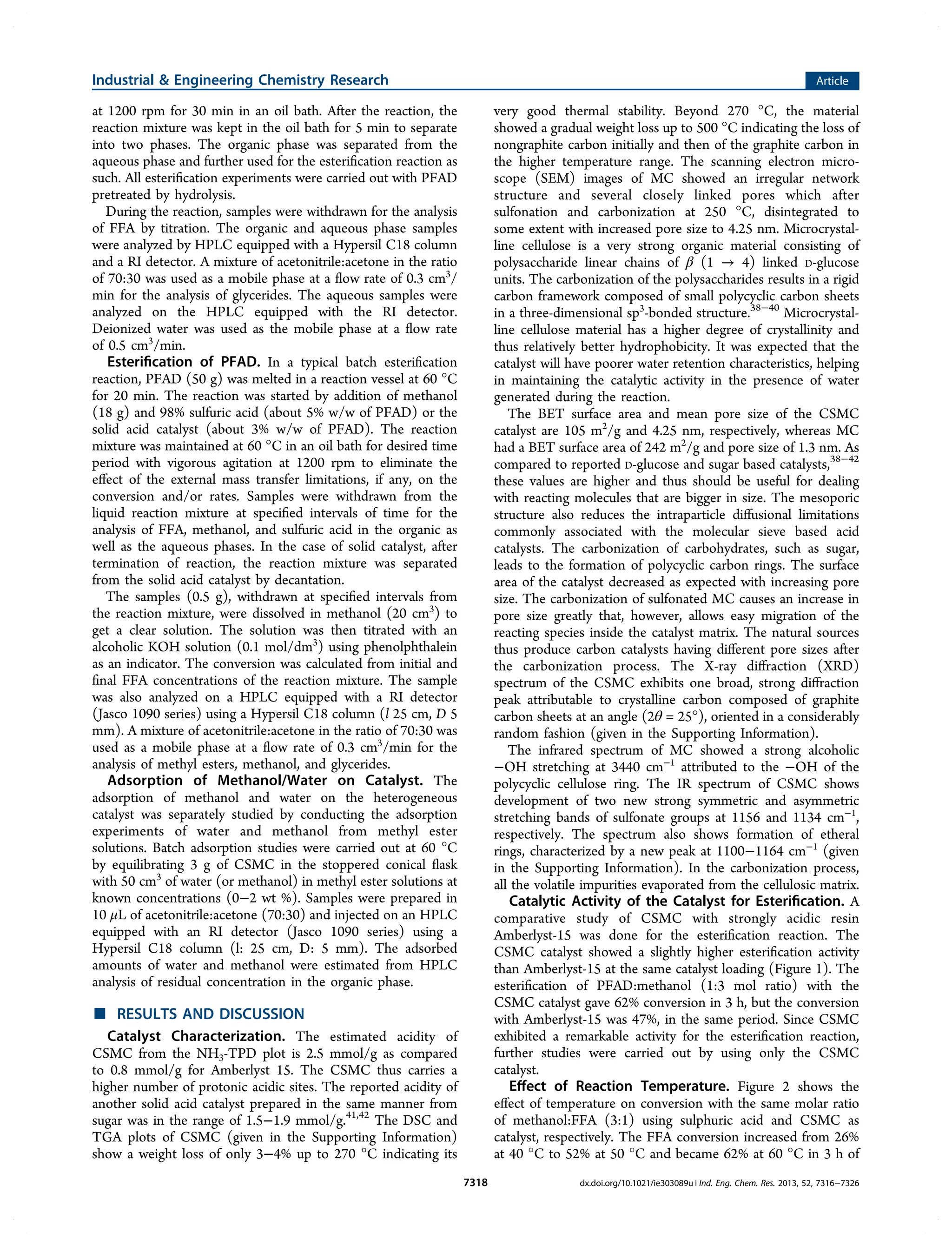 at 1200 rpm for 30 min in an oil bath. After the reaction, the
reaction mixture was kept in the oil bath for 5 min to separate
into two phases. The organic phase was separated from the
aqueous phase and further used for the esteriﬁcation reaction as
such. All esteriﬁcation experiments were carried out with PFAD
pretreated by hydrolysis.
During the reaction, samples were withdrawn for the analysis
of FFA by titration. The organic and aqueous phase samples
were analyzed by HPLC equipped with a Hypersil C18 column
and a RI detector. A mixture of acetonitrile:acetone in the ratio
of 70:30 was used as a mobile phase at a ﬂow rate of 0.3 cm3
/
min for the analysis of glycerides. The aqueous samples were
analyzed on the HPLC equipped with the RI detector.
Deionized water was used as the mobile phase at a ﬂow rate
of 0.5 cm3
/min.
Esteriﬁcation of PFAD. In a typical batch esteriﬁcation
reaction, PFAD (50 g) was melted in a reaction vessel at 60 °C
for 20 min. The reaction was started by addition of methanol
(18 g) and 98% sulfuric acid (about 5% w/w of PFAD) or the
solid acid catalyst (about 3% w/w of PFAD). The reaction
mixture was maintained at 60 °C in an oil bath for desired time
period with vigorous agitation at 1200 rpm to eliminate the
eﬀect of the external mass transfer limitations, if any, on the
conversion and/or rates. Samples were withdrawn from the
liquid reaction mixture at speciﬁed intervals of time for the
analysis of FFA, methanol, and sulfuric acid in the organic as
well as the aqueous phases. In the case of solid catalyst, after
termination of reaction, the reaction mixture was separated
from the solid acid catalyst by decantation.
The samples (0.5 g), withdrawn at speciﬁed intervals from
the reaction mixture, were dissolved in methanol (20 cm3
) to
get a clear solution. The solution was then titrated with an
alcoholic KOH solution (0.1 mol/dm3
) using phenolphthalein
as an indicator. The conversion was calculated from initial and
ﬁnal FFA concentrations of the reaction mixture. The sample
was also analyzed on a HPLC equipped with a RI detector
(Jasco 1090 series) using a Hypersil C18 column (l 25 cm, D 5
mm). A mixture of acetonitrile:acetone in the ratio of 70:30 was
used as a mobile phase at a ﬂow rate of 0.3 cm3
/min for the
analysis of methyl esters, methanol, and glycerides.
Adsorption of Methanol/Water on Catalyst. The
adsorption of methanol and water on the heterogeneous
catalyst was separately studied by conducting the adsorption
experiments of water and methanol from methyl ester
solutions. Batch adsorption studies were carried out at 60 °C
by equilibrating 3 g of CSMC in the stoppered conical ﬂask
with 50 cm3
of water (or methanol) in methyl ester solutions at
known concentrations (0−2 wt %). Samples were prepared in
10 μL of acetonitrile:acetone (70:30) and injected on an HPLC
equipped with an RI detector (Jasco 1090 series) using a
Hypersil C18 column (l: 25 cm, D: 5 mm). The adsorbed
amounts of water and methanol were estimated from HPLC
analysis of residual concentration in the organic phase.
■ RESULTS AND DISCUSSION
Catalyst Characterization. The estimated acidity of
CSMC from the NH3-TPD plot is 2.5 mmol/g as compared
to 0.8 mmol/g for Amberlyst 15. The CSMC thus carries a
higher number of protonic acidic sites. The reported acidity of
another solid acid catalyst prepared in the same manner from
sugar was in the range of 1.5−1.9 mmol/g.41,42
The DSC and
TGA plots of CSMC (given in the Supporting Information)
show a weight loss of only 3−4% up to 270 °C indicating its
very good thermal stability. Beyond 270 °C, the material
showed a gradual weight loss up to 500 °C indicating the loss of
nongraphite carbon initially and then of the graphite carbon in
the higher temperature range. The scanning electron micro-
scope (SEM) images of MC showed an irregular network
structure and several closely linked pores which after
sulfonation and carbonization at 250 °C, disintegrated to
some extent with increased pore size to 4.25 nm. Microcrystal-
line cellulose is a very strong organic material consisting of
polysaccharide linear chains of β (1 → 4) linked D-glucose
units. The carbonization of the polysaccharides results in a rigid
carbon framework composed of small polycyclic carbon sheets
in a three-dimensional sp3
-bonded structure.38−40
Microcrystal-
line cellulose material has a higher degree of crystallinity and
thus relatively better hydrophobicity. It was expected that the
catalyst will have poorer water retention characteristics, helping
in maintaining the catalytic activity in the presence of water
generated during the reaction.
The BET surface area and mean pore size of the CSMC
catalyst are 105 m2
/g and 4.25 nm, respectively, whereas MC
had a BET surface area of 242 m2
/g and pore size of 1.3 nm. As
compared to reported D-glucose and sugar based catalysts,38−42
these values are higher and thus should be useful for dealing
with reacting molecules that are bigger in size. The mesoporic
structure also reduces the intraparticle diﬀusional limitations
commonly associated with the molecular sieve based acid
catalysts. The carbonization of carbohydrates, such as sugar,
leads to the formation of polycyclic carbon rings. The surface
area of the catalyst decreased as expected with increasing pore
size. The carbonization of sulfonated MC causes an increase in
pore size greatly that, however, allows easy migration of the
reacting species inside the catalyst matrix. The natural sources
thus produce carbon catalysts having diﬀerent pore sizes after
the carbonization process. The X-ray diﬀraction (XRD)
spectrum of the CSMC exhibits one broad, strong diﬀraction
peak attributable to crystalline carbon composed of graphite
carbon sheets at an angle (2θ = 25°), oriented in a considerably
random fashion (given in the Supporting Information).
The infrared spectrum of MC showed a strong alcoholic
−OH stretching at 3440 cm−1
attributed to the −OH of the
polycyclic cellulose ring. The IR spectrum of CSMC shows
development of two new strong symmetric and asymmetric
stretching bands of sulfonate groups at 1156 and 1134 cm−1
,
respectively. The spectrum also shows formation of etheral
rings, characterized by a new peak at 1100−1164 cm−1
(given
in the Supporting Information). In the carbonization process,
all the volatile impurities evaporated from the cellulosic matrix.
Catalytic Activity of the Catalyst for Esteriﬁcation. A
comparative study of CSMC with strongly acidic resin
Amberlyst-15 was done for the esteriﬁcation reaction. The
CSMC catalyst showed a slightly higher esteriﬁcation activity
than Amberlyst-15 at the same catalyst loading (Figure 1). The
esteriﬁcation of PFAD:methanol (1:3 mol ratio) with the
CSMC catalyst gave 62% conversion in 3 h, but the conversion
with Amberlyst-15 was 47%, in the same period. Since CSMC
exhibited a remarkable activity for the esteriﬁcation reaction,
further studies were carried out by using only the CSMC
catalyst.
Eﬀect of Reaction Temperature. Figure 2 shows the
eﬀect of temperature on conversion with the same molar ratio
of methanol:FFA (3:1) using sulphuric acid and CSMC as
catalyst, respectively. The FFA conversion increased from 26%
at 40 °C to 52% at 50 °C and became 62% at 60 °C in 3 h of
Industrial & Engineering Chemistry Research Article
dx.doi.org/10.1021/ie303089u | Ind. Eng. Chem. Res. 2013, 52, 7316−73267318
 
