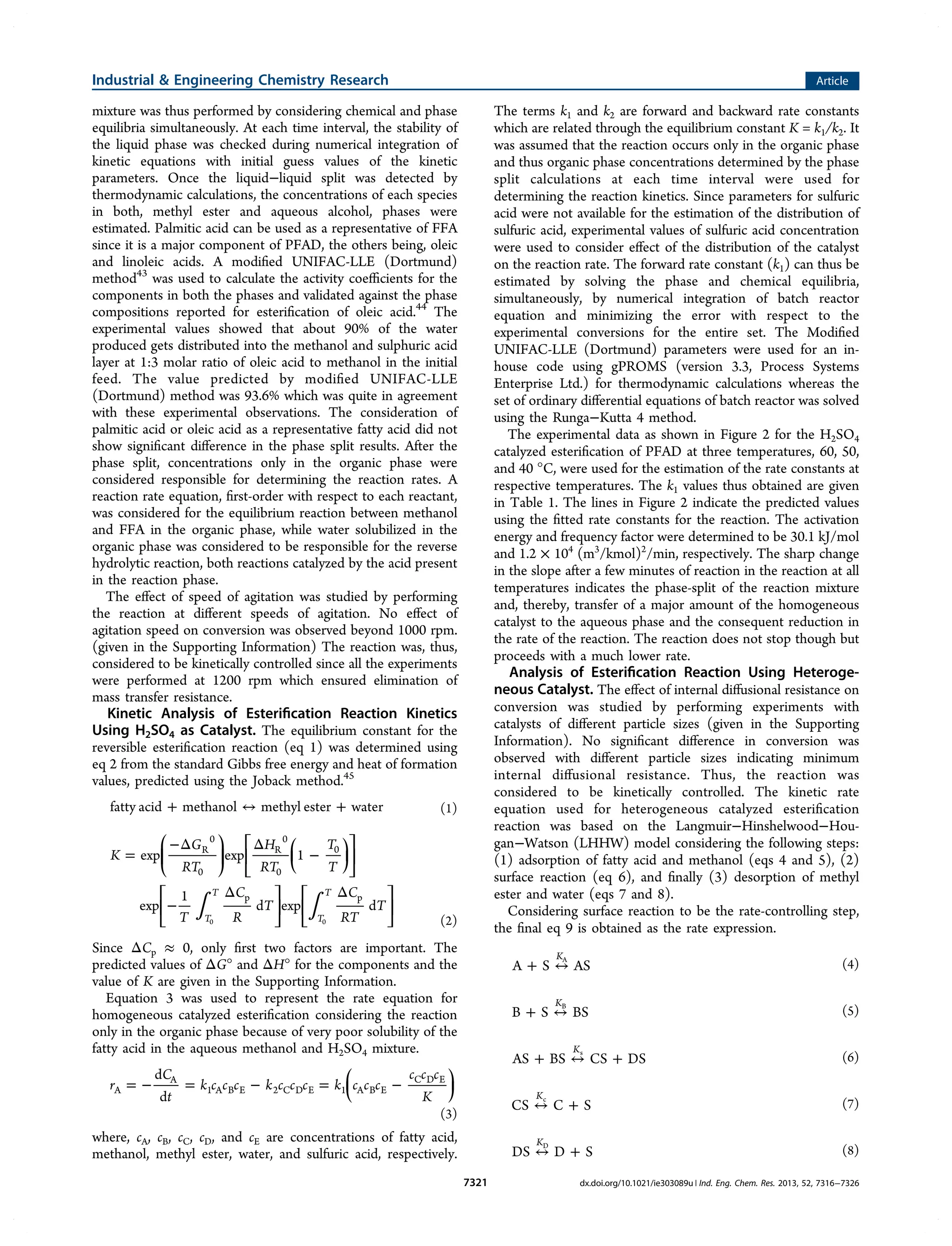 mixture was thus performed by considering chemical and phase
equilibria simultaneously. At each time interval, the stability of
the liquid phase was checked during numerical integration of
kinetic equations with initial guess values of the kinetic
parameters. Once the liquid−liquid split was detected by
thermodynamic calculations, the concentrations of each species
in both, methyl ester and aqueous alcohol, phases were
estimated. Palmitic acid can be used as a representative of FFA
since it is a major component of PFAD, the others being, oleic
and linoleic acids. A modiﬁed UNIFAC-LLE (Dortmund)
method43
was used to calculate the activity coeﬃcients for the
components in both the phases and validated against the phase
compositions reported for esteriﬁcation of oleic acid.44
The
experimental values showed that about 90% of the water
produced gets distributed into the methanol and sulphuric acid
layer at 1:3 molar ratio of oleic acid to methanol in the initial
feed. The value predicted by modiﬁed UNIFAC-LLE
(Dortmund) method was 93.6% which was quite in agreement
with these experimental observations. The consideration of
palmitic acid or oleic acid as a representative fatty acid did not
show signiﬁcant diﬀerence in the phase split results. After the
phase split, concentrations only in the organic phase were
considered responsible for determining the reaction rates. A
reaction rate equation, ﬁrst-order with respect to each reactant,
was considered for the equilibrium reaction between methanol
and FFA in the organic phase, while water solubilized in the
organic phase was considered to be responsible for the reverse
hydrolytic reaction, both reactions catalyzed by the acid present
in the reaction phase.
The eﬀect of speed of agitation was studied by performing
the reaction at diﬀerent speeds of agitation. No eﬀect of
agitation speed on conversion was observed beyond 1000 rpm.
(given in the Supporting Information) The reaction was, thus,
considered to be kinetically controlled since all the experiments
were performed at 1200 rpm which ensured elimination of
mass transfer resistance.
Kinetic Analysis of Esteriﬁcation Reaction Kinetics
Using H2SO4 as Catalyst. The equilibrium constant for the
reversible esteriﬁcation reaction (eq 1) was determined using
eq 2 from the standard Gibbs free energy and heat of formation
values, predicted using the Joback method.45
+ ↔ +fatty acid methanol methyl ester water (1)
∫ ∫
=
−Δ Δ
−
−
Δ Δ
⎜ ⎟
⎛
⎝
⎜
⎞
⎠
⎟
⎡
⎣
⎢
⎛
⎝
⎞
⎠
⎤
⎦
⎥
⎡
⎣
⎢
⎤
⎦
⎥
⎡
⎣
⎢
⎤
⎦
⎥
K
G
RT
H
RT
T
T
T
C
R
T
C
RT
T
exp exp 1
exp
1
d exp d
T
T
T
T
R
0
0
R
0
0
0
p p
0 0 (2)
Since ΔCp ≈ 0, only ﬁrst two factors are important. The
predicted values of ΔG° and ΔH° for the components and the
value of K are given in the Supporting Information.
Equation 3 was used to represent the rate equation for
homogeneous catalyzed esteriﬁcation considering the reaction
only in the organic phase because of very poor solubility of the
fatty acid in the aqueous methanol and H2SO4 mixture.
= − = − = −⎜ ⎟
⎛
⎝
⎞
⎠
r
C
t
k c c c k c c c k c c c
c c c
K
d
d
A
A
1 A B E 2 C D E 1 A B E
C D E
(3)
where, cA, cB, cC, cD, and cE are concentrations of fatty acid,
methanol, methyl ester, water, and sulfuric acid, respectively.
The terms k1 and k2 are forward and backward rate constants
which are related through the equilibrium constant K = k1/k2. It
was assumed that the reaction occurs only in the organic phase
and thus organic phase concentrations determined by the phase
split calculations at each time interval were used for
determining the reaction kinetics. Since parameters for sulfuric
acid were not available for the estimation of the distribution of
sulfuric acid, experimental values of sulfuric acid concentration
were used to consider eﬀect of the distribution of the catalyst
on the reaction rate. The forward rate constant (k1) can thus be
estimated by solving the phase and chemical equilibria,
simultaneously, by numerical integration of batch reactor
equation and minimizing the error with respect to the
experimental conversions for the entire set. The Modiﬁed
UNIFAC-LLE (Dortmund) parameters were used for an in-
house code using gPROMS (version 3.3, Process Systems
Enterprise Ltd.) for thermodynamic calculations whereas the
set of ordinary diﬀerential equations of batch reactor was solved
using the Runga−Kutta 4 method.
The experimental data as shown in Figure 2 for the H2SO4
catalyzed esteriﬁcation of PFAD at three temperatures, 60, 50,
and 40 °C, were used for the estimation of the rate constants at
respective temperatures. The k1 values thus obtained are given
in Table 1. The lines in Figure 2 indicate the predicted values
using the ﬁtted rate constants for the reaction. The activation
energy and frequency factor were determined to be 30.1 kJ/mol
and 1.2 × 104
(m3
/kmol)2
/min, respectively. The sharp change
in the slope after a few minutes of reaction in the reaction at all
temperatures indicates the phase-split of the reaction mixture
and, thereby, transfer of a major amount of the homogeneous
catalyst to the aqueous phase and the consequent reduction in
the rate of the reaction. The reaction does not stop though but
proceeds with a much lower rate.
Analysis of Esteriﬁcation Reaction Using Heteroge-
neous Catalyst. The eﬀect of internal diﬀusional resistance on
conversion was studied by performing experiments with
catalysts of diﬀerent particle sizes (given in the Supporting
Information). No signiﬁcant diﬀerence in conversion was
observed with diﬀerent particle sizes indicating minimum
internal diﬀusional resistance. Thus, the reaction was
considered to be kinetically controlled. The kinetic rate
equation used for heterogeneous catalyzed esteriﬁcation
reaction was based on the Langmuir−Hinshelwood−Hou-
gan−Watson (LHHW) model considering the following steps:
(1) adsorption of fatty acid and methanol (eqs 4 and 5), (2)
surface reaction (eq 6), and ﬁnally (3) desorption of methyl
ester and water (eqs 7 and 8).
Considering surface reaction to be the rate-controlling step,
the ﬁnal eq 9 is obtained as the rate expression.
+ ↔A S AS
KA
(4)
+ ↔B S BS
KB
(5)
+ ↔ +AS BS CS DS
Ks
(6)
↔ +CS C S
Kc
(7)
↔ +DS D S
KD
(8)
Industrial & Engineering Chemistry Research Article
dx.doi.org/10.1021/ie303089u | Ind. Eng. Chem. Res. 2013, 52, 7316−73267321
 