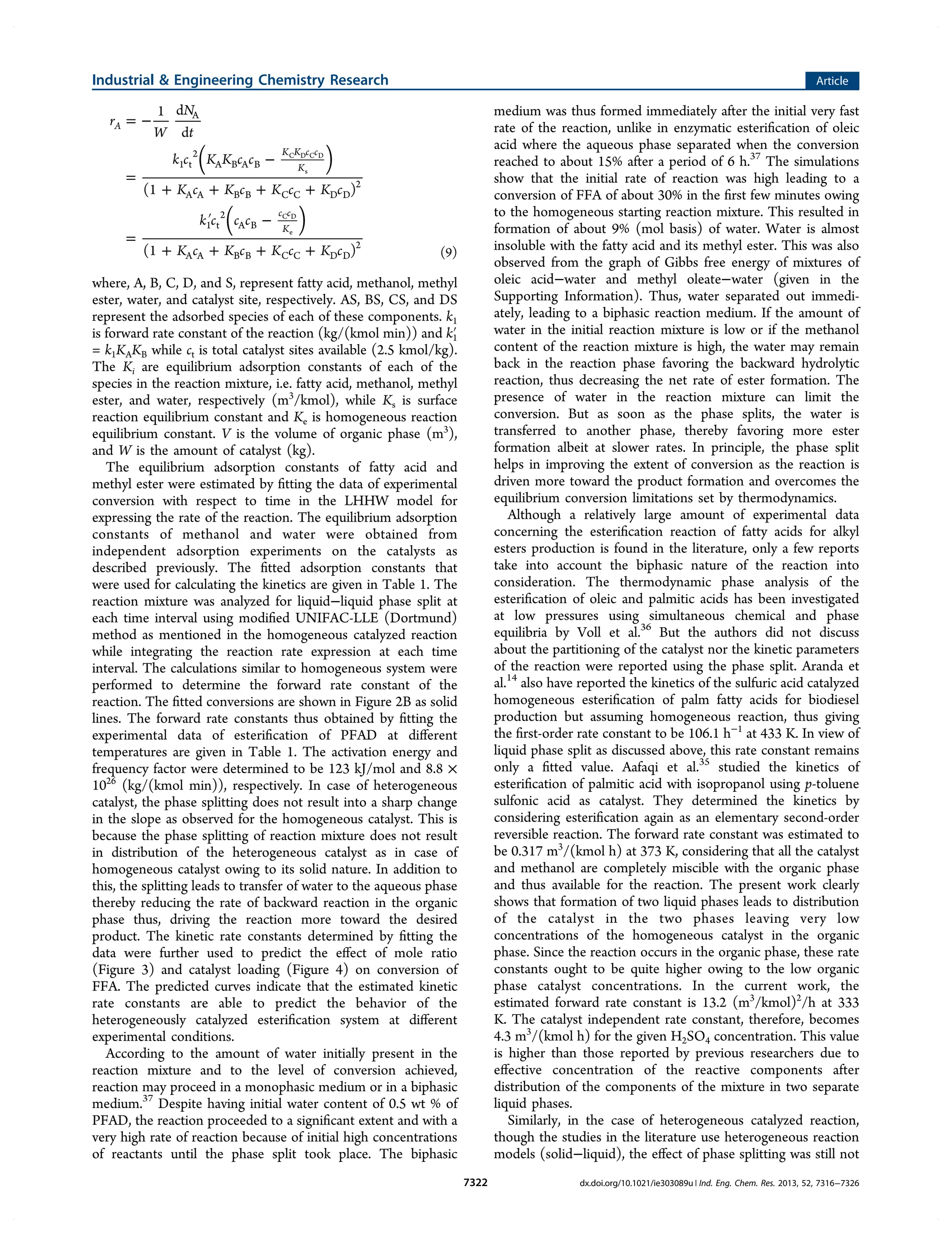 = −
=
−
+ + + +
=
′ −
+ + + +
( )
( )
r
W
N
t
k c K K c c
K c K c K c K c
k c c c
K c K c K c K c
1 d
d
(1 )
(1 )
A
K K c c
K
c c
K
A
1 t
2
A B A B
A A B B C C D D
2
1 t
2
A B
A A B B C C D D
2
C D C D
s
C D
e
(9)
where, A, B, C, D, and S, represent fatty acid, methanol, methyl
ester, water, and catalyst site, respectively. AS, BS, CS, and DS
represent the adsorbed species of each of these components. k1
is forward rate constant of the reaction (kg/(kmol min)) and k1′
= k1KAKB while ct is total catalyst sites available (2.5 kmol/kg).
The Ki are equilibrium adsorption constants of each of the
species in the reaction mixture, i.e. fatty acid, methanol, methyl
ester, and water, respectively (m3
/kmol), while Ks is surface
reaction equilibrium constant and Ke is homogeneous reaction
equilibrium constant. V is the volume of organic phase (m3
),
and W is the amount of catalyst (kg).
The equilibrium adsorption constants of fatty acid and
methyl ester were estimated by ﬁtting the data of experimental
conversion with respect to time in the LHHW model for
expressing the rate of the reaction. The equilibrium adsorption
constants of methanol and water were obtained from
independent adsorption experiments on the catalysts as
described previously. The ﬁtted adsorption constants that
were used for calculating the kinetics are given in Table 1. The
reaction mixture was analyzed for liquid−liquid phase split at
each time interval using modiﬁed UNIFAC-LLE (Dortmund)
method as mentioned in the homogeneous catalyzed reaction
while integrating the reaction rate expression at each time
interval. The calculations similar to homogeneous system were
performed to determine the forward rate constant of the
reaction. The ﬁtted conversions are shown in Figure 2B as solid
lines. The forward rate constants thus obtained by ﬁtting the
experimental data of esteriﬁcation of PFAD at diﬀerent
temperatures are given in Table 1. The activation energy and
frequency factor were determined to be 123 kJ/mol and 8.8 ×
1026
(kg/(kmol min)), respectively. In case of heterogeneous
catalyst, the phase splitting does not result into a sharp change
in the slope as observed for the homogeneous catalyst. This is
because the phase splitting of reaction mixture does not result
in distribution of the heterogeneous catalyst as in case of
homogeneous catalyst owing to its solid nature. In addition to
this, the splitting leads to transfer of water to the aqueous phase
thereby reducing the rate of backward reaction in the organic
phase thus, driving the reaction more toward the desired
product. The kinetic rate constants determined by ﬁtting the
data were further used to predict the eﬀect of mole ratio
(Figure 3) and catalyst loading (Figure 4) on conversion of
FFA. The predicted curves indicate that the estimated kinetic
rate constants are able to predict the behavior of the
heterogeneously catalyzed esteriﬁcation system at diﬀerent
experimental conditions.
According to the amount of water initially present in the
reaction mixture and to the level of conversion achieved,
reaction may proceed in a monophasic medium or in a biphasic
medium.37
Despite having initial water content of 0.5 wt % of
PFAD, the reaction proceeded to a signiﬁcant extent and with a
very high rate of reaction because of initial high concentrations
of reactants until the phase split took place. The biphasic
medium was thus formed immediately after the initial very fast
rate of the reaction, unlike in enzymatic esteriﬁcation of oleic
acid where the aqueous phase separated when the conversion
reached to about 15% after a period of 6 h.37
The simulations
show that the initial rate of reaction was high leading to a
conversion of FFA of about 30% in the ﬁrst few minutes owing
to the homogeneous starting reaction mixture. This resulted in
formation of about 9% (mol basis) of water. Water is almost
insoluble with the fatty acid and its methyl ester. This was also
observed from the graph of Gibbs free energy of mixtures of
oleic acid−water and methyl oleate−water (given in the
Supporting Information). Thus, water separated out immedi-
ately, leading to a biphasic reaction medium. If the amount of
water in the initial reaction mixture is low or if the methanol
content of the reaction mixture is high, the water may remain
back in the reaction phase favoring the backward hydrolytic
reaction, thus decreasing the net rate of ester formation. The
presence of water in the reaction mixture can limit the
conversion. But as soon as the phase splits, the water is
transferred to another phase, thereby favoring more ester
formation albeit at slower rates. In principle, the phase split
helps in improving the extent of conversion as the reaction is
driven more toward the product formation and overcomes the
equilibrium conversion limitations set by thermodynamics.
Although a relatively large amount of experimental data
concerning the esteriﬁcation reaction of fatty acids for alkyl
esters production is found in the literature, only a few reports
take into account the biphasic nature of the reaction into
consideration. The thermodynamic phase analysis of the
esteriﬁcation of oleic and palmitic acids has been investigated
at low pressures using simultaneous chemical and phase
equilibria by Voll et al.36
But the authors did not discuss
about the partitioning of the catalyst nor the kinetic parameters
of the reaction were reported using the phase split. Aranda et
al.14
also have reported the kinetics of the sulfuric acid catalyzed
homogeneous esteriﬁcation of palm fatty acids for biodiesel
production but assuming homogeneous reaction, thus giving
the ﬁrst-order rate constant to be 106.1 h−1
at 433 K. In view of
liquid phase split as discussed above, this rate constant remains
only a ﬁtted value. Aafaqi et al.35
studied the kinetics of
esteriﬁcation of palmitic acid with isopropanol using p-toluene
sulfonic acid as catalyst. They determined the kinetics by
considering esteriﬁcation again as an elementary second-order
reversible reaction. The forward rate constant was estimated to
be 0.317 m3
/(kmol h) at 373 K, considering that all the catalyst
and methanol are completely miscible with the organic phase
and thus available for the reaction. The present work clearly
shows that formation of two liquid phases leads to distribution
of the catalyst in the two phases leaving very low
concentrations of the homogeneous catalyst in the organic
phase. Since the reaction occurs in the organic phase, these rate
constants ought to be quite higher owing to the low organic
phase catalyst concentrations. In the current work, the
estimated forward rate constant is 13.2 (m3
/kmol)2
/h at 333
K. The catalyst independent rate constant, therefore, becomes
4.3 m3
/(kmol h) for the given H2SO4 concentration. This value
is higher than those reported by previous researchers due to
eﬀective concentration of the reactive components after
distribution of the components of the mixture in two separate
liquid phases.
Similarly, in the case of heterogeneous catalyzed reaction,
though the studies in the literature use heterogeneous reaction
models (solid−liquid), the eﬀect of phase splitting was still not
Industrial & Engineering Chemistry Research Article
dx.doi.org/10.1021/ie303089u | Ind. Eng. Chem. Res. 2013, 52, 7316−73267322
 