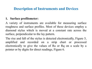 1. Surface profilometer:
A variety of instruments are available for measuring surface
roughness and surface profiles. Most of these devices employ a
diamond stylus which is moved at a constant rate across the
surface, perpendicular to the lay pattern.
The rise and fall of the stylus is detected electronically, Figure 5,
amplified and recorded on a strip chart or processed
electronically to give the values of Ra or Rq on a scale by a
pointer or by digits for direct readings, Figure 6.
Description of Instruments and Devices
 