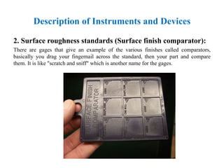 2. Surface roughness standards (Surface finish comparator):
There are gages that give an example of the various finishes called comparators,
basically you drag your fingernail across the standard, then your part and compare
them. It is like "scratch and sniff" which is another name for the gages.
Description of Instruments and Devices
 