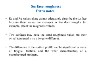 Surface roughness
Extra notes
• Ra and Rq values alone cannot adequately describe the surface
because these values are averages. A few deep troughs, for
example, affect the roughness values.
• Two surfaces may have the same roughness value, but their
actual topography may be quite different.
• The difference in the surface profile can be significant in terms
of fatigue, friction, and the wear characteristics of a
manufactured products.
 