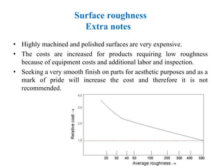 Surface roughness
Extra notes
• Highly machined and polished surfaces are very expensive.
• The costs are increased for products requiring low roughness
because of equipment costs and additional labor and inspection.
• Seeking a very smooth finish on parts for aesthetic purposes and as a
mark of pride will increase the cost and therefore it is not
recommended.
 