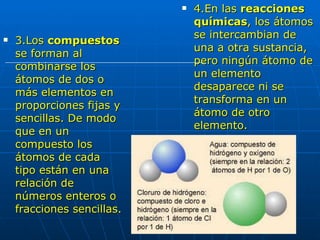 3.Los  compuestos  se forman al combinarse los átomos de dos o más elementos en proporciones fijas y sencillas. De modo que en un compuesto los  átomos de cada tipo están en una relación de números enteros o fracciones sencillas. 4.En las  reacciones químicas , los átomos se intercambian de una a otra sustancia, pero ningún átomo de un elemento desaparece ni se transforma en un átomo de otro elemento.  