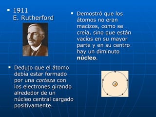 1911  E. Rutherford Demostró que los átomos no eran macizos, como se creía, sino que están vacíos en su mayor parte y en su centro hay un diminuto  núcleo .  Dedujo que el átomo debía estar formado por una  corteza  con los electrones girando alrededor de un núcleo central cargado positivamente.  