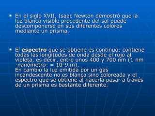 En el siglo XVII, Isaac Newton demostró que la luz blanca visible procedente del sol puede descomponerse en sus diferentes colores mediante un prisma.  El  espectro  que se obtiene es continuo; contiene todas las longitudes de onda desde el rojo al violeta, es decir, entre unos 400 y 700 nm (1 nm -nanómetro- = 10-9 m). En cambio la luz emitida por un gas incandescente no es blanca sino coloreada y el espectro que se obtiene al hacerla pasar a través de un prisma es bastante diferente.  