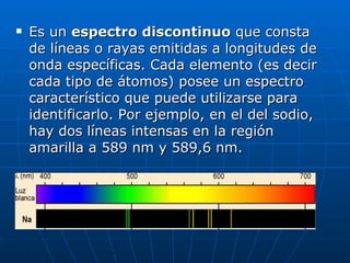 Es un  espectro discontinuo  que consta de líneas o rayas emitidas a longitudes de onda específicas. Cada elemento (es decir cada tipo de átomos) posee un espectro característico que puede utilizarse para identificarlo. Por ejemplo, en el del sodio, hay dos líneas intensas en la región amarilla a 589 nm y 589,6 nm. 