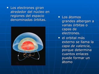 Los átomos grandes albergan a varias órbitas o capas de electrones. el orbital más externo se llama la  capa de valencia , porque determina cuantos enlaces puede formar un átomo  Los electrones giran alrededor del núcleo en regiones del espacio denominadas órbitas. 