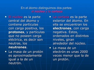 En el átomo distinguimos dos partes:  el  núcleo  y la  corteza El núcleo  es la parte central del átomo y contiene partículas con carga positiva, los  protones , y partículas que no poseen carga eléctrica, es decir son neutras, los  neutrones . La masa de un protón es aproximadamente igual a la de un neutrón. La corteza  es la parte exterior del átomo. En ella se encuentran los  electrones , con carga negativa. Éstos, ordenados en distintos niveles, giran alrededor del núcleo.  La masa de un electrón es unas 2000 veces menor que la de un protón. 