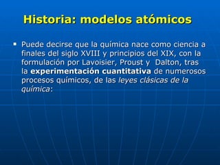 Historia: modelos atómicos   Puede decirse que la química nace como ciencia a finales del siglo XVIII y principios del XIX, con la formulación por Lavoisier, Proust y  Dalton, tras la  experimentación cuantitativa  de numerosos procesos químicos, de las  leyes clásicas de la química : 