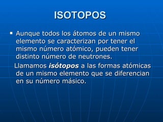 ISOTOPOS   Aunque todos los átomos de un mismo elemento se caracterizan por tener el mismo número atómico, pueden tener distinto número de neutrones.  Llamamos  isótopos  a las formas atómicas de un mismo elemento que se diferencian en su número másico. 
