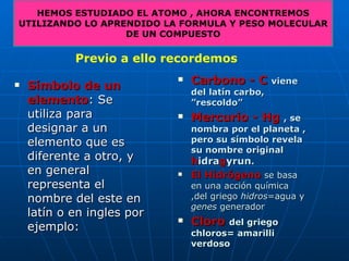 Símbolo de un elemento : Se utiliza para designar a un elemento que es diferente a otro, y en general representa el nombre del este en latín o en ingles por ejemplo: HEMOS ESTUDIADO EL ATOMO , AHORA ENCONTREMOS UTILIZANDO LO APRENDIDO LA FORMULA Y PESO MOLECULAR DE UN COMPUESTO Previo a ello recordemos Carbono - C  viene del latín carbo, ”rescoldo” Mercurio - Hg  , se nombra por el planeta , pero su símbolo revela su nombre original  h idra g yrun . El Hidrógeno  se basa en una acción química ,del griego  hidros =agua y  genes  generador  Cloro  del griego chloros= amarilli verdoso 