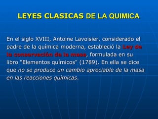 LEYES CLASICAS  DE LA QUIMICA En el siglo XVIII, Antoine Lavoisier, considerado el padre de la química moderna, estableció la  Ley de la conservación de la masa , formulada en su libro "Elementos químicos" (1789). En ella se dice que  no se produce un cambio apreciable de la masa en las reacciones químicas .    