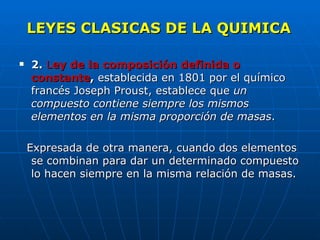 LEYES CLASICAS DE LA QUIMICA 2.   L ey de la composición definida o constante ,  establecida en 1801 por el químico francés Joseph Proust, establece que  un compuesto contiene siempre los mismos elementos en la misma proporción de masas .  Expresada de otra manera, cuando dos elementos se combinan para dar un determinado compuesto lo hacen siempre en la misma relación de masas.    