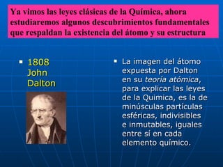 La imagen del átomo expuesta por Dalton en su  teoría atómica , para explicar las leyes de la Quimica, es la de minúsculas partículas esféricas, indivisibles e inmutables, iguales entre sí en cada elemento químico.   1808  John Dalton Ya vimos las leyes clásicas de la Química, ahora estudiaremos algunos descubrimientos fundamentales que respaldan la existencia del átomo y su estructura 