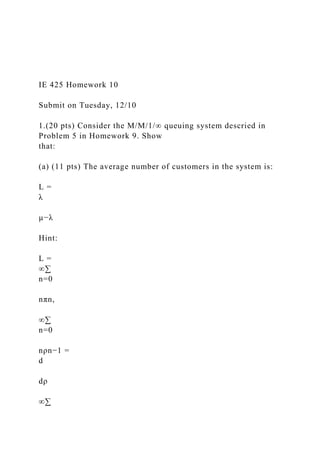 IE 425 Homework 10
Submit on Tuesday, 12/10
1.(20 pts) Consider the M/M/1/∞ queuing system descried in
Problem 5 in Homework 9. Show
that:
(a) (11 pts) The average number of customers in the system is:
L =
λ
µ−λ
Hint:
L =
∞∑
n=0
nπn,
∞∑
n=0
nρn−1 =
d
dρ
∞∑
 