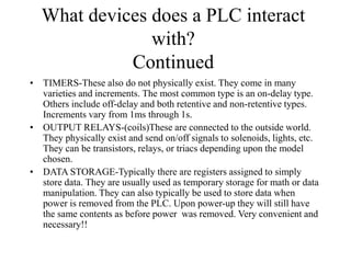 What devices does a PLC interact
with?
Continued
• TIMERS-These also do not physically exist. They come in many
varieties and increments. The most common type is an on-delay type.
Others include off-delay and both retentive and non-retentive types.
Increments vary from 1ms through 1s.
• OUTPUT RELAYS-(coils)These are connected to the outside world.
They physically exist and send on/off signals to solenoids, lights, etc.
They can be transistors, relays, or triacs depending upon the model
chosen.
• DATA STORAGE-Typically there are registers assigned to simply
store data. They are usually used as temporary storage for math or data
manipulation. They can also typically be used to store data when
power is removed from the PLC. Upon power-up they will still have
the same contents as before power was removed. Very convenient and
necessary!!
 
