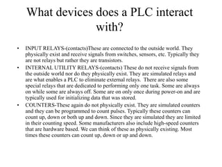 What devices does a PLC interact
with?
• INPUT RELAYS-(contacts)These are connected to the outside world. They
physically exist and receive signals from switches, sensors, etc. Typically they
are not relays but rather they are transistors.
• INTERNAL UTILITY RELAYS-(contacts) These do not receive signals from
the outside world nor do they physically exist. They are simulated relays and
are what enables a PLC to eliminate external relays. There are also some
special relays that are dedicated to performing only one task. Some are always
on while some are always off. Some are on only once during power-on and are
typically used for initializing data that was stored.
• COUNTERS-These again do not physically exist. They are simulated counters
and they can be programmed to count pulses. Typically these counters can
count up, down or both up and down. Since they are simulated they are limited
in their counting speed. Some manufacturers also include high-speed counters
that are hardware based. We can think of these as physically existing. Most
times these counters can count up, down or up and down.
 