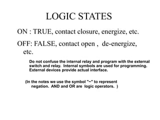 LOGIC STATES
ON : TRUE, contact closure, energize, etc.
OFF: FALSE, contact open , de-energize,
etc.
(In the notes we use the symbol "~" to represent
negation. AND and OR are logic operators. )
Do not confuse the internal relay and program with the external
switch and relay. Internal symbols are used for programming.
External devices provide actual interface.
 