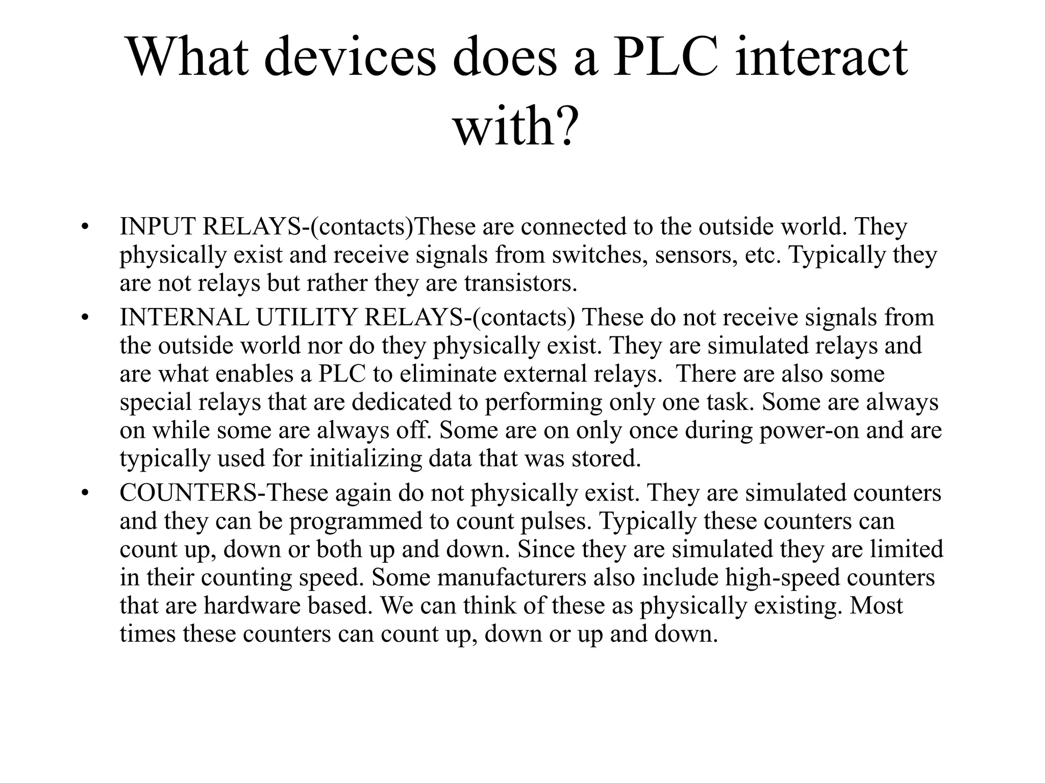 What devices does a PLC interact
with?
• INPUT RELAYS-(contacts)These are connected to the outside world. They
physically exist and receive signals from switches, sensors, etc. Typically they
are not relays but rather they are transistors.
• INTERNAL UTILITY RELAYS-(contacts) These do not receive signals from
the outside world nor do they physically exist. They are simulated relays and
are what enables a PLC to eliminate external relays. There are also some
special relays that are dedicated to performing only one task. Some are always
on while some are always off. Some are on only once during power-on and are
typically used for initializing data that was stored.
• COUNTERS-These again do not physically exist. They are simulated counters
and they can be programmed to count pulses. Typically these counters can
count up, down or both up and down. Since they are simulated they are limited
in their counting speed. Some manufacturers also include high-speed counters
that are hardware based. We can think of these as physically existing. Most
times these counters can count up, down or up and down.
 