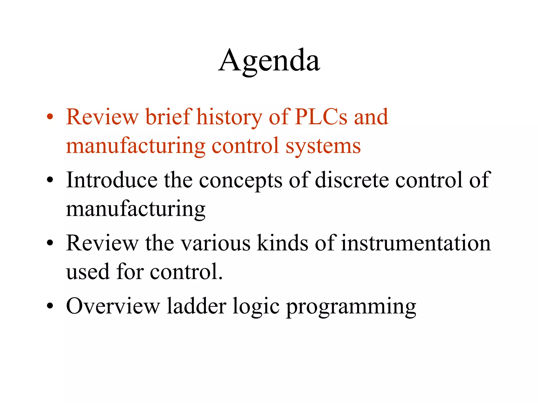 Agenda
• Review brief history of PLCs and
manufacturing control systems
• Introduce the concepts of discrete control of
manufacturing
• Review the various kinds of instrumentation
used for control.
• Overview ladder logic programming
 