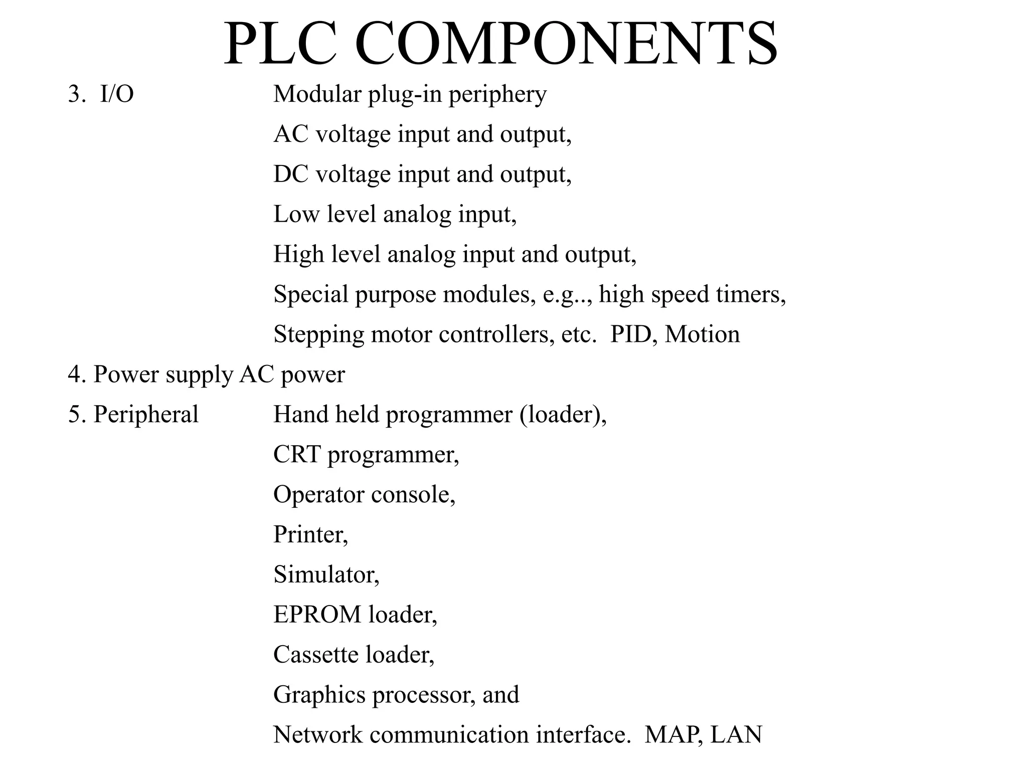 PLC COMPONENTS
3. I/O Modular plug-in periphery
AC voltage input and output,
DC voltage input and output,
Low level analog input,
High level analog input and output,
Special purpose modules, e.g.., high speed timers,
Stepping motor controllers, etc. PID, Motion
4. Power supply AC power
5. Peripheral Hand held programmer (loader),
CRT programmer,
Operator console,
Printer,
Simulator,
EPROM loader,
Cassette loader,
Graphics processor, and
Network communication interface. MAP, LAN
 