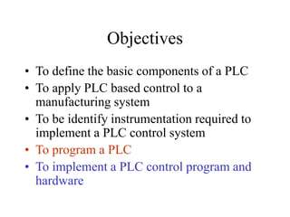 Objectives
• To define the basic components of a PLC
• To apply PLC based control to a
manufacturing system
• To be identify instrumentation required to
implement a PLC control system
• To program a PLC
• To implement a PLC control program and
hardware
 