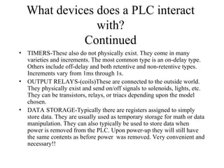 What devices does a PLC interact
with?
Continued
• TIMERS-These also do not physically exist. They come in many
varieties and increments. The most common type is an on-delay type.
Others include off-delay and both retentive and non-retentive types.
Increments vary from 1ms through 1s.
• OUTPUT RELAYS-(coils)These are connected to the outside world.
They physically exist and send on/off signals to solenoids, lights, etc.
They can be transistors, relays, or triacs depending upon the model
chosen.
• DATA STORAGE-Typically there are registers assigned to simply
store data. They are usually used as temporary storage for math or data
manipulation. They can also typically be used to store data when
power is removed from the PLC. Upon power-up they will still have
the same contents as before power was removed. Very convenient and
necessary!!
 