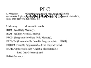PLC
COMPONENTS
1. Processor Microprocessor based, may allow arithmetic
operations, logic operators, block memory moves, computer interface,
local area network, functions, etc.
2. Memory Measured in words.
ROM (Read Only Memory),
RAM (Random Access Memory),
PROM (Programmable Read Only Memory),
EEPROM (Electronically Erasable Programmable ROM),
EPROM (Erasable Programmable Read Only Memory),
EAPROM (Electronically Alterable Programmable
Read Only Memory), and
Bubble Memory.
 