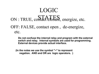 LOGIC
STATES
ON : TRUE, contact closure, energize, etc.
OFF: FALSE, contact open , de-energize,
etc.
(In the notes we use the symbol "~" to represent
negation. AND and OR are logic operators. )
Do not confuse the internal relay and program with the external
switch and relay. Internal symbols are used for programming.
External devices provide actual interface.
 