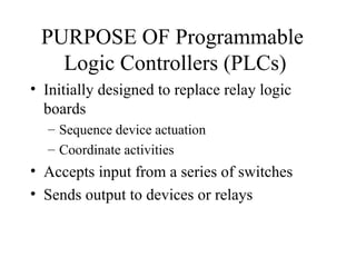 PURPOSE OF Programmable
Logic Controllers (PLCs)
• Initially designed to replace relay logic
boards
– Sequence device actuation
– Coordinate activities
• Accepts input from a series of switches
• Sends output to devices or relays
 