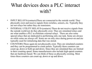 What devices does a PLC interact
with?
• INPUT RELAYS-(contacts)These are connected to the outside world. They
physically exist and receive signals from switches, sensors, etc. Typically they
are not relays but rather they are transistors.
• INTERNAL UTILITY RELAYS-(contacts) These do not receive signals from
the outside world nor do they physically exist. They are simulated relays and
are what enables a PLC to eliminate external relays. There are also some
special relays that are dedicated to performing only one task. Some are always
on while some are always off. Some are on only once during power-on and are
typically used for initializing data that was stored.
• COUNTERS-These again do not physically exist. They are simulated counters
and they can be programmed to count pulses. Typically these counters can
count up, down or both up and down. Since they are simulated they are limited
in their counting speed. Some manufacturers also include high-speed counters
that are hardware based. We can think of these as physically existing. Most
times these counters can count up, down or up and down.
 