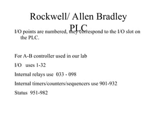 Rockwell/ Allen Bradley
PLC
I/O points are numbered, they correspond to the I/O slot on
the PLC.
For A-B controller used in our lab
I/O uses 1-32
Internal relays use 033 - 098
Internal timers/counters/sequencers use 901-932
Status 951-982
 