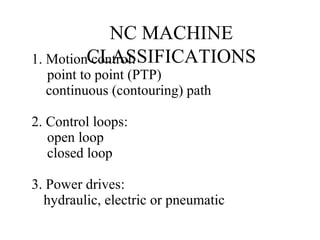 NC MACHINE
CLASSIFICATIONS1. Motion control:
point to point (PTP)
continuous (contouring) path
2. Control loops:
open loop
closed loop
3. Power drives:
hydraulic, electric or pneumatic
 