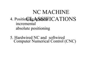 NC MACHINE
CLASSIFICATIONS4. Positioning systems:
incremental
absolute positioning
5. Hardwired NC and softwired
Computer Numerical Control (CNC)
 