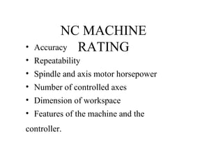NC MACHINE
RATING• Accuracy
• Repeatability
• Spindle and axis motor horsepower
• Number of controlled axes
• Dimension of workspace
• Features of the machine and the
controller.
 