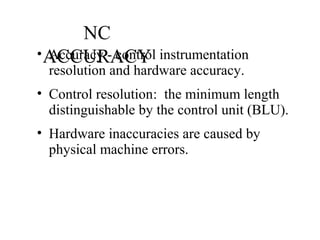 NC
ACCURACY• Accuracy - control instrumentation
resolution and hardware accuracy.
• Control resolution: the minimum length
distinguishable by the control unit (BLU).
• Hardware inaccuracies are caused by
physical machine errors.
 