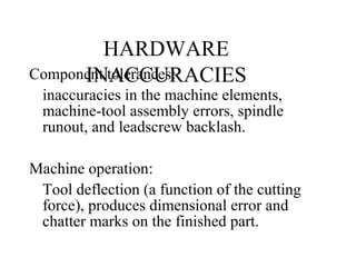 HARDWARE
INACCURACIESComponent tolerances:
inaccuracies in the machine elements,
machine-tool assembly errors, spindle
runout, and leadscrew backlash.
Machine operation:
Tool deflection (a function of the cutting
force), produces dimensional error and
chatter marks on the finished part.
 