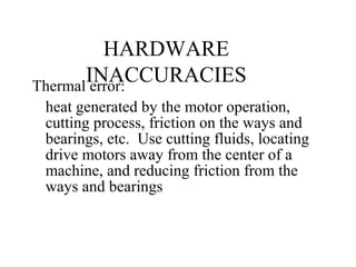 HARDWARE
INACCURACIESThermal error:
heat generated by the motor operation,
cutting process, friction on the ways and
bearings, etc. Use cutting fluids, locating
drive motors away from the center of a
machine, and reducing friction from the
ways and bearings
 