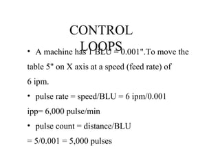 CONTROL
LOOPS• A machine has 1 BLU = 0.001".To move the
table 5" on X axis at a speed (feed rate) of
6 ipm.
• pulse rate = speed/BLU = 6 ipm/0.001
ipp= 6,000 pulse/min
• pulse count = distance/BLU
= 5/0.001 = 5,000 pulses
 