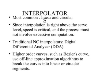 INTERPOLATOR
S
• Most common : linear and circular
• Since interpolation is right above the servo
level, speed is critical, and the process must
not involve excessive computation.
• Traditional NC interpolators: Digital
Differential Analyzer (DDA)
• Higher order curves, such as Bezier's curve,
use off-line approximation algorithms to
break the curves into linear or circular
segments.
 