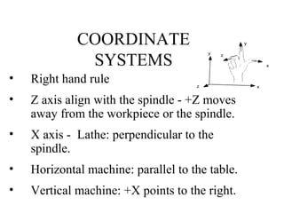 COORDINATE
SYSTEMS
• Right hand rule
• Z axis align with the spindle - +Z moves
away from the workpiece or the spindle.
• X axis - Lathe: perpendicular to the
spindle.
• Horizontal machine: parallel to the table.
• Vertical machine: +X points to the right.
x
y
z
x
y
z
 