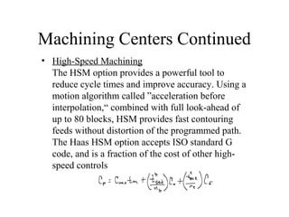 Machining Centers Continued
• High-Speed Machining
The HSM option provides a powerful tool to
reduce cycle times and improve accuracy. Using a
motion algorithm called ”acceleration before
interpolation,“ combined with full look-ahead of
up to 80 blocks, HSM provides fast contouring
feeds without distortion of the programmed path.
The Haas HSM option accepts ISO standard G
code, and is a fraction of the cost of other high-
speed controls
 