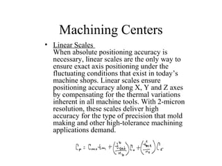 Machining Centers
• Linear Scales
When absolute positioning accuracy is
necessary, linear scales are the only way to
ensure exact axis positioning under the
fluctuating conditions that exist in today’s
machine shops. Linear scales ensure
positioning accuracy along X, Y and Z axes
by compensating for the thermal variations
inherent in all machine tools. With 2-micron
resolution, these scales deliver high
accuracy for the type of precision that mold
making and other high-tolerance machining
applications demand.
 