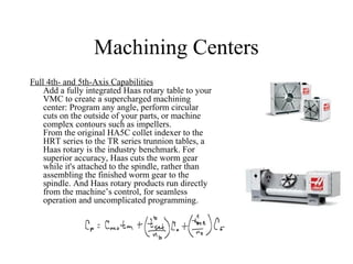 Machining Centers
Full 4th- and 5th-Axis Capabilities
Add a fully integrated Haas rotary table to your
VMC to create a supercharged machining
center: Program any angle, perform circular
cuts on the outside of your parts, or machine
complex contours such as impellers.
From the original HA5C collet indexer to the
HRT series to the TR series trunnion tables, a
Haas rotary is the industry benchmark. For
superior accuracy, Haas cuts the worm gear
while it's attached to the spindle, rather than
assembling the finished worm gear to the
spindle. And Haas rotary products run directly
from the machine’s control, for seamless
operation and uncomplicated programming.
 